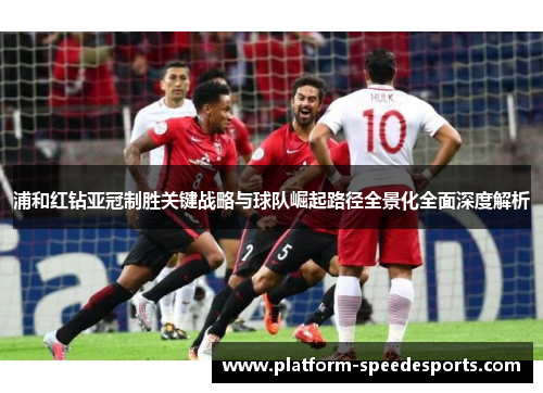 浦和红钻亚冠制胜关键战略与球队崛起路径全景化全面深度解析